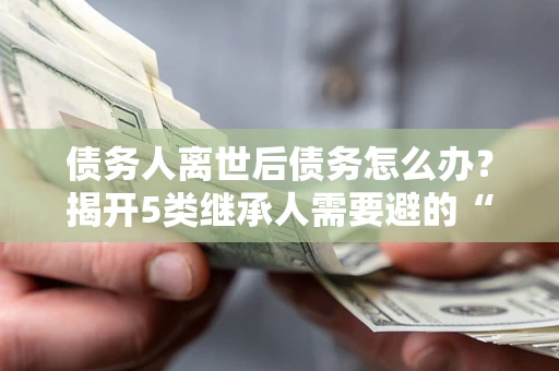 武汉债务人离世后债务怎么办？揭开5类继承人需要避的“坑”